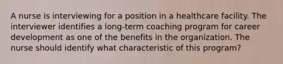 A nurse is interviewing for a position in a healthcare facility. The interviewer identifies a long-term coaching program for career development as one of the benefits in the organization. The nurse should identify what characteristic of this program?