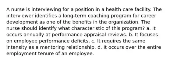 A nurse is interviewing for a position in a health-care facility. The interviewer identifies a long-term coaching program for career development as one of the benefits in the organization. The nurse should identify what characteristic of this program? a. It occurs annually at performance appraisal reviews. b. It focuses on employee performance deficits. c. It requires the same intensity as a mentoring relationship. d. It occurs over the entire employment tenure of an employee.