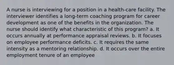 A nurse is interviewing for a position in a health-care facility. The interviewer identifies a long-term coaching program for career development as one of the benefits in the organization. The nurse should identify what characteristic of this program? a. It occurs annually at performance appraisal reviews. b. It focuses on employee performance deficits. c. It requires the same intensity as a mentoring relationship. d. It occurs over the entire employment tenure of an employee