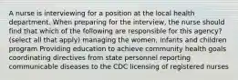 A nurse is interviewing for a position at the local health department. When preparing for the interview, the nurse should find that which of the following are responsible for this agency? (select all that apply) managing the women, infants and children program Providing education to achieve community health goals coordinating directives from state personnel reporting communicable diseases to the CDC licensing of registered nurses