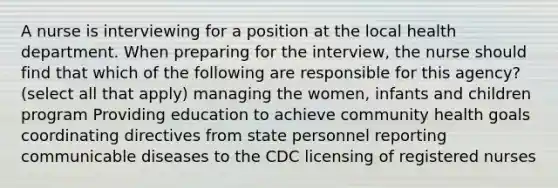 A nurse is interviewing for a position at the local health department. When preparing for the interview, the nurse should find that which of the following are responsible for this agency? (select all that apply) managing the women, infants and children program Providing education to achieve community health goals coordinating directives from state personnel reporting communicable diseases to the CDC licensing of registered nurses