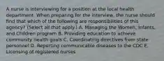 A nurse is interviewing for a position at the local health department. When preparing for the interview, the nurse should find that which of the following are responsibilities of this agency? (Select all that apply.) A. Managing the Women, Infants, and Children program B. Providing education to achieve community health goals C. Coordinating directives from state personnel D. Reporting communicable diseases to the CDC E. Licensing of registered nurses