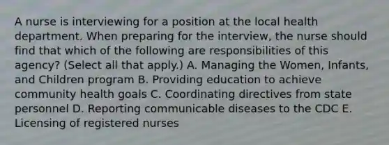 A nurse is interviewing for a position at the local health department. When preparing for the interview, the nurse should find that which of the following are responsibilities of this agency? (Select all that apply.) A. Managing the Women, Infants, and Children program B. Providing education to achieve community health goals C. Coordinating directives from state personnel D. Reporting communicable diseases to the CDC E. Licensing of registered nurses