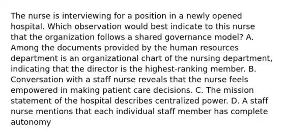 The nurse is interviewing for a position in a newly opened hospital. Which observation would best indicate to this nurse that the organization follows a shared governance model? A. Among the documents provided by the human resources department is an organizational chart of the nursing department, indicating that the director is the highest-ranking member. B. Conversation with a staff nurse reveals that the nurse feels empowered in making patient care decisions. C. The mission statement of the hospital describes centralized power. D. A staff nurse mentions that each individual staff member has complete autonomy