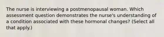 The nurse is interviewing a postmenopausal woman. Which assessment question demonstrates the nurse's understanding of a condition associated with these hormonal changes? (Select all that apply.)