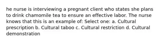 he nurse is interviewing a pregnant client who states she plans to drink chamomile tea to ensure an effective labor. The nurse knows that this is an example of: Select one: a. Cultural prescription b. Cultural taboo c. Cultural restriction d. Cultural demonstration