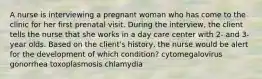 A nurse is interviewing a pregnant woman who has come to the clinic for her first prenatal visit. During the interview, the client tells the nurse that she works in a day care center with 2- and 3-year olds. Based on the client's history, the nurse would be alert for the development of which condition? cytomegalovirus gonorrhea toxoplasmosis chlamydia