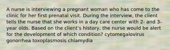 A nurse is interviewing a pregnant woman who has come to the clinic for her first prenatal visit. During the interview, the client tells the nurse that she works in a day care center with 2- and 3-year olds. Based on the client's history, the nurse would be alert for the development of which condition? cytomegalovirus gonorrhea toxoplasmosis chlamydia