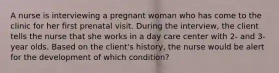 A nurse is interviewing a pregnant woman who has come to the clinic for her first prenatal visit. During the interview, the client tells the nurse that she works in a day care center with 2- and 3-year olds. Based on the client's history, the nurse would be alert for the development of which condition?