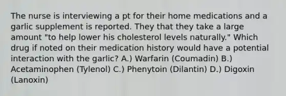 The nurse is interviewing a pt for their home medications and a garlic supplement is reported. They that they take a large amount "to help lower his cholesterol levels naturally." Which drug if noted on their medication history would have a potential interaction with the garlic? A.) Warfarin (Coumadin) B.) Acetaminophen (Tylenol) C.) Phenytoin (Dilantin) D.) Digoxin (Lanoxin)