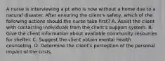 A nurse is interviewing a pt who is now without a home due to a natural disaster. After ensuring the client's safety, which of the following actions should the nurse take first? A. Assist the client with contacting individuals from the client's support system. B. Give the client information about available community resources for shelter. C. Suggest the client obtain mental health counseling. D. Determine the client's perception of the personal impact of the crisis.