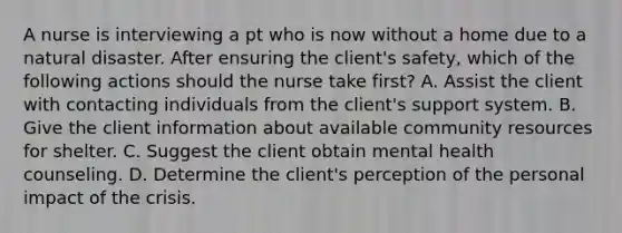 A nurse is interviewing a pt who is now without a home due to a natural disaster. After ensuring the client's safety, which of the following actions should the nurse take first? A. Assist the client with contacting individuals from the client's support system. B. Give the client information about available community resources for shelter. C. Suggest the client obtain mental health counseling. D. Determine the client's perception of the personal impact of the crisis.