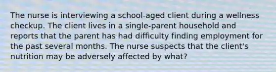 The nurse is interviewing a school-aged client during a wellness checkup. The client lives in a single-parent household and reports that the parent has had difficulty finding employment for the past several months. The nurse suspects that the client's nutrition may be adversely affected by what?