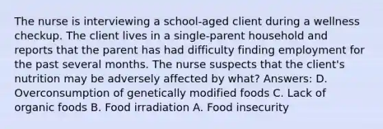 The nurse is interviewing a school-aged client during a wellness checkup. The client lives in a single-parent household and reports that the parent has had difficulty finding employment for the past several months. The nurse suspects that the client's nutrition may be adversely affected by what? Answers: D. Overconsumption of genetically modified foods C. Lack of organic foods B. Food irradiation A. Food insecurity