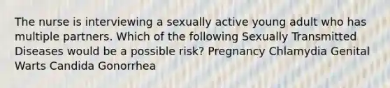 The nurse is interviewing a sexually active young adult who has multiple partners. Which of the following Sexually Transmitted Diseases would be a possible risk? Pregnancy Chlamydia Genital Warts Candida Gonorrhea