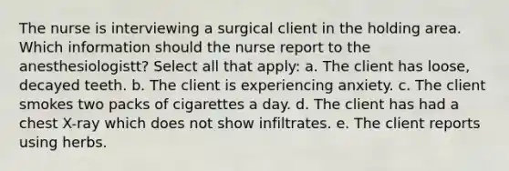 The nurse is interviewing a surgical client in the holding area. Which information should the nurse report to the anesthesiologistt? Select all that apply: a. The client has loose, decayed teeth. b. The client is experiencing anxiety. c. The client smokes two packs of cigarettes a day. d. The client has had a chest X-ray which does not show infiltrates. e. The client reports using herbs.