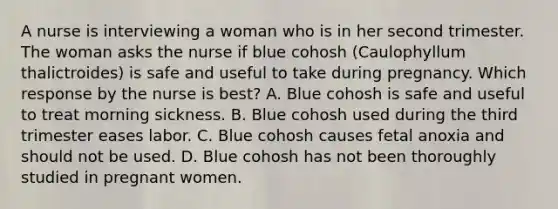 A nurse is interviewing a woman who is in her second trimester. The woman asks the nurse if blue cohosh (Caulophyllum thalictroides) is safe and useful to take during pregnancy. Which response by the nurse is best? A. Blue cohosh is safe and useful to treat morning sickness. B. Blue cohosh used during the third trimester eases labor. C. Blue cohosh causes fetal anoxia and should not be used. D. Blue cohosh has not been thoroughly studied in pregnant women.