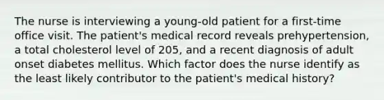 The nurse is interviewing a young-old patient for a first-time office visit. The patient's medical record reveals prehypertension, a total cholesterol level of 205, and a recent diagnosis of adult onset diabetes mellitus. Which factor does the nurse identify as the least likely contributor to the patient's medical history?