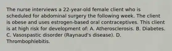 The nurse interviews a 22-year-old female client who is scheduled for abdominal surgery the following week. The client is obese and uses estrogen-based oral contraceptives. This client is at high risk for development of: A. Atherosclerosis. B. Diabetes. C. Vasospastic disorder (Raynaud's disease). D. Thrombophlebitis.