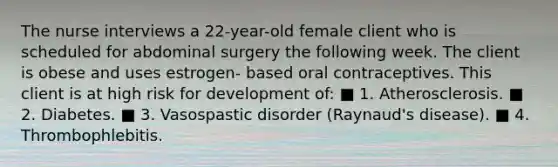 The nurse interviews a 22-year-old female client who is scheduled for abdominal surgery the following week. The client is obese and uses estrogen- based oral contraceptives. This client is at high risk for development of: ■ 1. Atherosclerosis. ■ 2. Diabetes. ■ 3. Vasospastic disorder (Raynaud's disease). ■ 4. Thrombophlebitis.