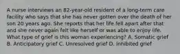 A nurse interviews an 82-year-old resident of a long-term care facility who says that she has never gotten over the death of her son 20 years ago. She reports that her life fell apart after that and she never again felt like herself or was able to enjoy life. What type of grief is this woman experiencing? A. Somatic grief B. Anticipatory grief C. Unresolved grief D. Inhibited grief