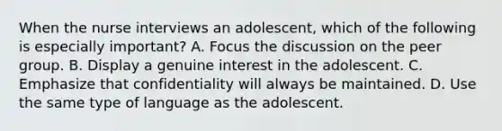 When the nurse interviews an adolescent, which of the following is especially important? A. Focus the discussion on the peer group. B. Display a genuine interest in the adolescent. C. Emphasize that confidentiality will always be maintained. D. Use the same type of language as the adolescent.