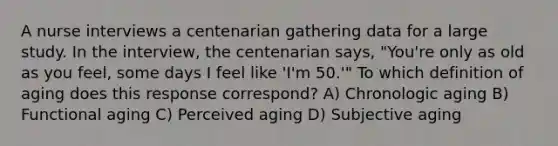 A nurse interviews a centenarian gathering data for a large study. In the interview, the centenarian says, "You're only as old as you feel, some days I feel like 'I'm 50.'" To which definition of aging does this response correspond? A) Chronologic aging B) Functional aging C) Perceived aging D) Subjective aging