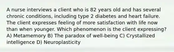 A nurse interviews a client who is 82 years old and has several chronic conditions, including type 2 diabetes and heart failure. The client expresses feeling of more satisfaction with life now than when younger. Which phenomenon is the client expressing? A) Metamemory B) The paradox of well-being C) Crystallized intelligence D) Neuroplasticity