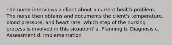 The nurse interviews a client about a current health problem. The nurse then obtains and documents the client's temperature, blood pressure, and heart rate. Which step of the nursing process is involved in this situation? a. Planning b. Diagnosis c. Assessment d. Implementation