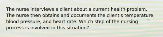 The nurse interviews a client about a current health problem. The nurse then obtains and documents the client's temperature, blood pressure, and heart rate. Which step of the nursing process is involved in this situation?