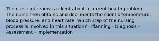 The nurse interviews a client about a current health problem. The nurse then obtains and documents the client's temperature, blood pressure, and heart rate. Which step of the nursing process is involved in this situation? - Planning - Diagnosis - Assessment - Implementation