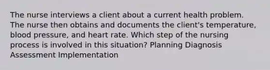 The nurse interviews a client about a current health problem. The nurse then obtains and documents the client's temperature, blood pressure, and heart rate. Which step of the nursing process is involved in this situation? Planning Diagnosis Assessment Implementation