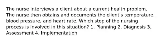 The nurse interviews a client about a current health problem. The nurse then obtains and documents the client's temperature, blood pressure, and heart rate. Which step of the nursing process is involved in this situation? 1. Planning 2. Diagnosis 3. Assessment 4. Implementation