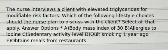 The nurse interviews a client with elevated triglycerides for modifiable risk factors. Which of the following lifestyle choices should the nurse plan to discuss with the client? Select all that apply. Answer Options * A)Body mass index of 30 B)Allergies to iodine C)Sedentary activity level D)Quit smoking 1 year ago E)Obtains meals from restaurants