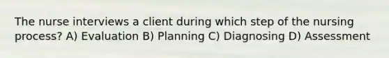 The nurse interviews a client during which step of the nursing process? A) Evaluation B) Planning C) Diagnosing D) Assessment