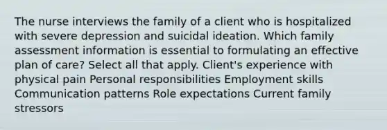 The nurse interviews the family of a client who is hospitalized with severe depression and suicidal ideation. Which family assessment information is essential to formulating an effective plan of care? Select all that apply. Client's experience with physical pain Personal responsibilities Employment skills Communication patterns Role expectations Current family stressors