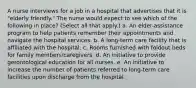 A nurse interviews for a job in a hospital that advertises that it is "elderly friendly." The nurse would expect to see which of the following in place? (Select all that apply.) a. An elder-assistance program to help patients remember their appointments and navigate the hospital services. b. A long-term care facility that is affiliated with the hospital. c. Rooms furnished with foldout beds for family members/caregivers. d. An initiative to provide gerontological education for all nurses. e. An initiative to increase the number of patients referred to long-term care facilities upon discharge from the hospital.