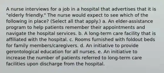 A nurse interviews for a job in a hospital that advertises that it is "elderly friendly." The nurse would expect to see which of the following in place? (Select all that apply.) a. An elder-assistance program to help patients remember their appointments and navigate the hospital services. b. A long-term care facility that is affiliated with the hospital. c. Rooms furnished with foldout beds for family members/caregivers. d. An initiative to provide gerontological education for all nurses. e. An initiative to increase the number of patients referred to long-term care facilities upon discharge from the hospital.