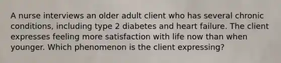 A nurse interviews an older adult client who has several chronic conditions, including type 2 diabetes and heart failure. The client expresses feeling more satisfaction with life now than when younger. Which phenomenon is the client expressing?