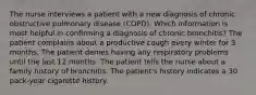 The nurse interviews a patient with a new diagnosis of chronic obstructive pulmonary disease (COPD). Which information is most helpful in confirming a diagnosis of chronic bronchitis? The patient complains about a productive cough every winter for 3 months. The patient denies having any respiratory problems until the last 12 months. The patient tells the nurse about a family history of bronchitis. The patient's history indicates a 30 pack-year cigarette history.