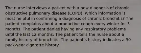 The nurse interviews a patient with a new diagnosis of chronic obstructive pulmonary disease (COPD). Which information is most helpful in confirming a diagnosis of chronic bronchitis? The patient complains about a productive cough every winter for 3 months. The patient denies having any respiratory problems until the last 12 months. The patient tells the nurse about a family history of bronchitis. The patient's history indicates a 30 pack-year cigarette history.