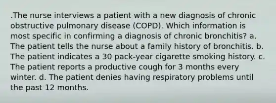 .The nurse interviews a patient with a new diagnosis of chronic obstructive pulmonary disease (COPD). Which information is most specific in confirming a diagnosis of chronic bronchitis? a. The patient tells the nurse about a family history of bronchitis. b. The patient indicates a 30 pack-year cigarette smoking history. c. The patient reports a productive cough for 3 months every winter. d. The patient denies having respiratory problems until the past 12 months.