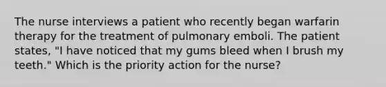 The nurse interviews a patient who recently began warfarin therapy for the treatment of pulmonary emboli. The patient states, "I have noticed that my gums bleed when I brush my teeth." Which is the priority action for the nurse?