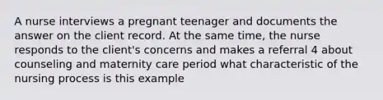 A nurse interviews a pregnant teenager and documents the answer on the client record. At the same time, the nurse responds to the client's concerns and makes a referral 4 about counseling and maternity care period what characteristic of the nursing process is this example