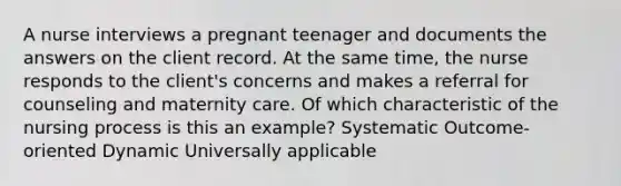 A nurse interviews a pregnant teenager and documents the answers on the client record. At the same time, the nurse responds to the client's concerns and makes a referral for counseling and maternity care. Of which characteristic of the nursing process is this an example? Systematic Outcome-oriented Dynamic Universally applicable