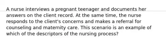 A nurse interviews a pregnant teenager and documents her answers on the client record. At the same time, the nurse responds to the client's concerns and makes a referral for counseling and maternity care. This scenario is an example of which of the descriptors of the nursing process?