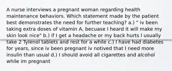 A nurse interviews a pregnant woman regarding health maintenance behaviors. Which statement made by the patient best demonstrates the need for further teaching? a.) " iv been taking extra doses of vitamin A, becuase I heard it will make my skin look nice" b.) if I get a headache or my back hurts I usually take 2 Tylenol tablets and rest for a while c.) I have had diabetes for years, since iv been pregnant iv notived that I need more insulin than usual d.) I should avoid all cigarettes and alcohol while im pregnant