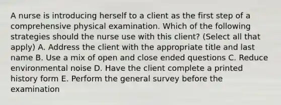 A nurse is introducing herself to a client as the first step of a comprehensive physical examination. Which of the following strategies should the nurse use with this client? (Select all that apply) A. Address the client with the appropriate title and last name B. Use a mix of open and close ended questions C. Reduce environmental noise D. Have the client complete a printed history form E. Perform the general survey before the examination