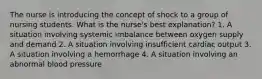 The nurse is introducing the concept of shock to a group of nursing students. What is the nurse's best explanation? 1. A situation involving systemic imbalance between oxygen supply and demand 2. A situation involving insufficient cardiac output 3. A situation involving a hemorrhage 4. A situation involving an abnormal blood pressure