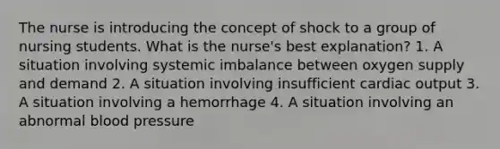 The nurse is introducing the concept of shock to a group of nursing students. What is the nurse's best explanation? 1. A situation involving systemic imbalance between oxygen supply and demand 2. A situation involving insufficient cardiac output 3. A situation involving a hemorrhage 4. A situation involving an abnormal blood pressure